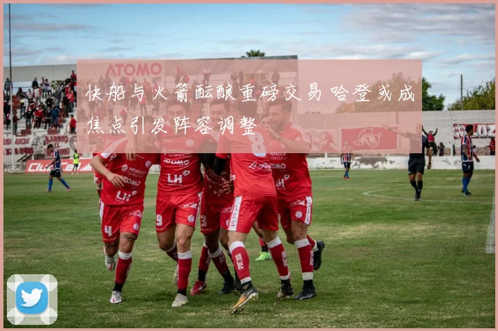 快船与火箭酝酿重磅交易 哈登或成焦点引发阵容调整