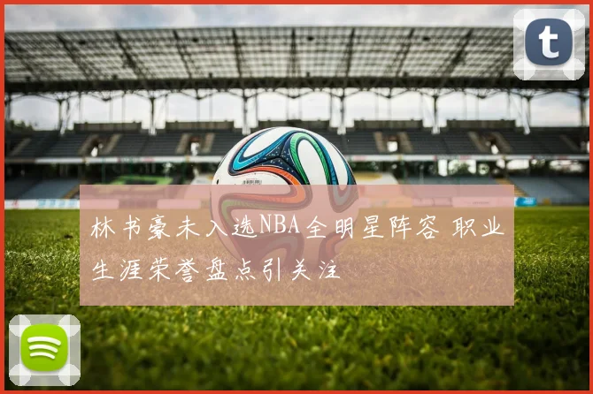 林书豪未入选NBA全明星阵容 职业生涯荣誉盘点引关注