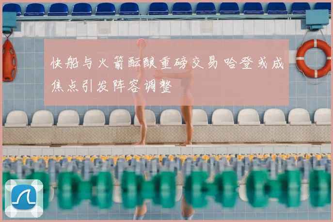 快船与火箭酝酿重磅交易 哈登或成焦点引发阵容调整