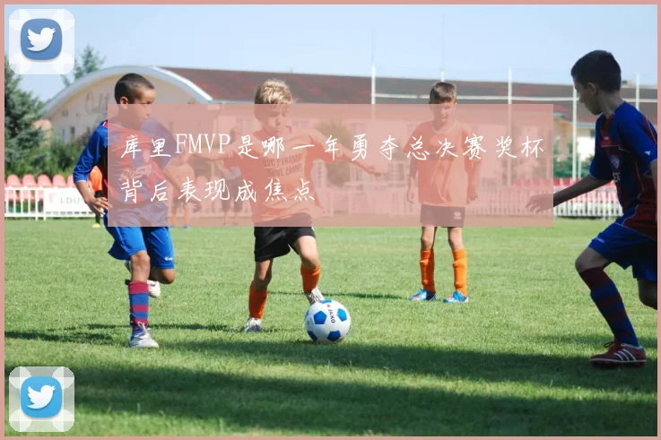 库里FMVP是哪一年勇夺总决赛奖杯背后表现成焦点